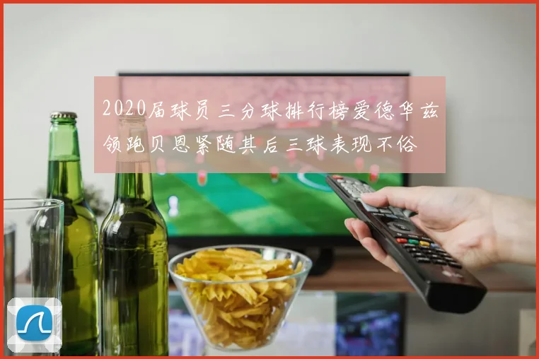 2020届球员三分球排行榜爱德华兹领跑贝恩紧随其后三球表现不俗