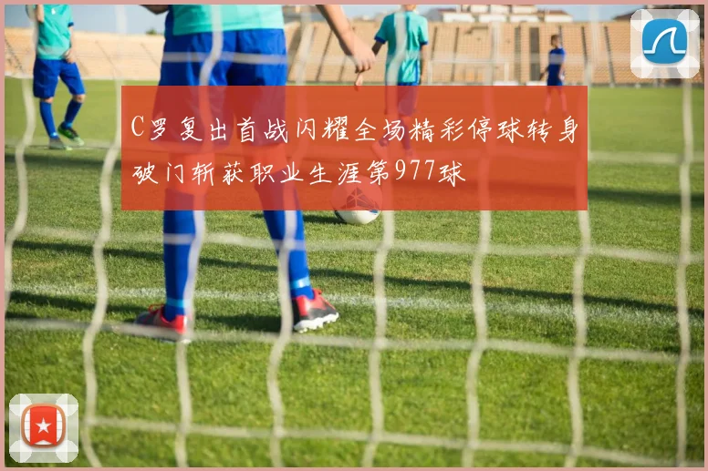 C罗复出首战闪耀全场精彩停球转身破门斩获职业生涯第977球