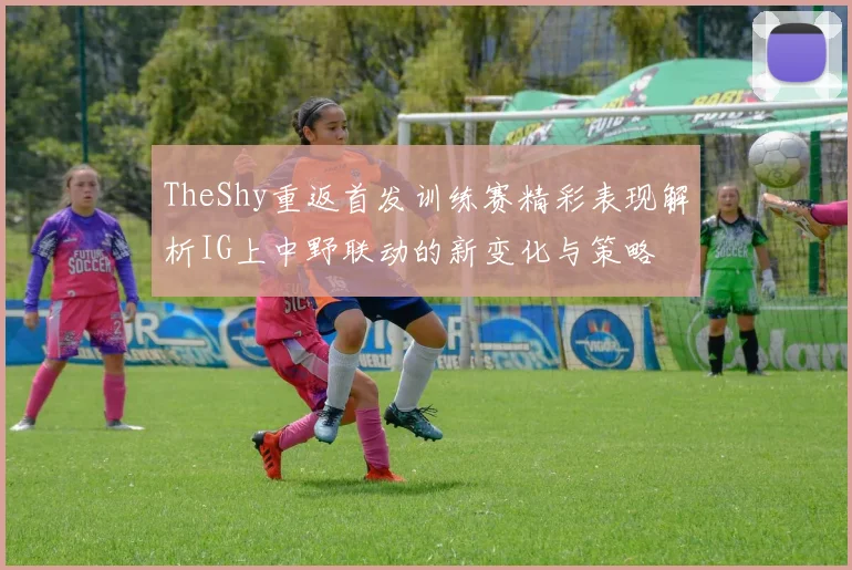 TheShy重返首发训练赛精彩表现解析IG上中野联动的新变化与策略