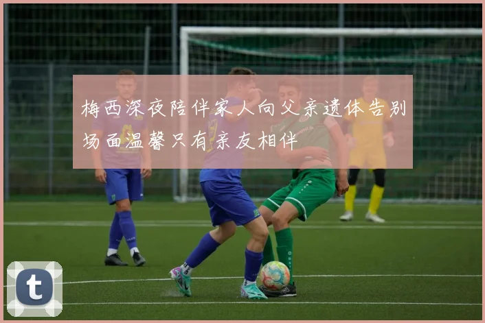 梅西深夜陪伴家人向父亲遗体告别场面温馨只有亲友相伴