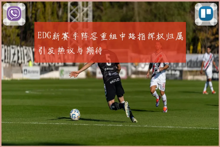 EDG新赛季阵容重组中路指挥权归属引发热议与期待