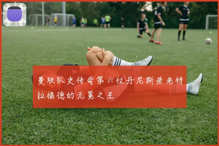 曼联队史传奇第六位丹尼斯劳老特拉福德的无冕之王
