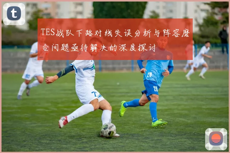 TES战队下路对线失误分析与阵容磨合问题亟待解决的深度探讨