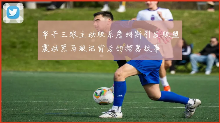 华子三球主动联系詹姆斯引发联盟震动黑马狼记背后的招募故事